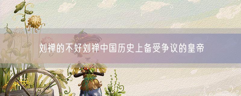 刘禅的不好刘禅中国历史上备受争议的皇帝