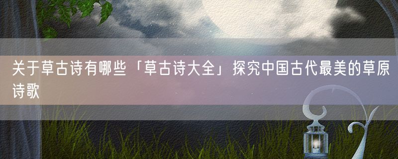 关于草古诗有哪些「草古诗大全」探究中国古代最美的草原诗歌