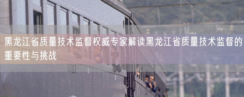 <strong>黑龙江省质量技术监督权威专家解读黑龙江省质量技术监督的重要性与挑战</strong>