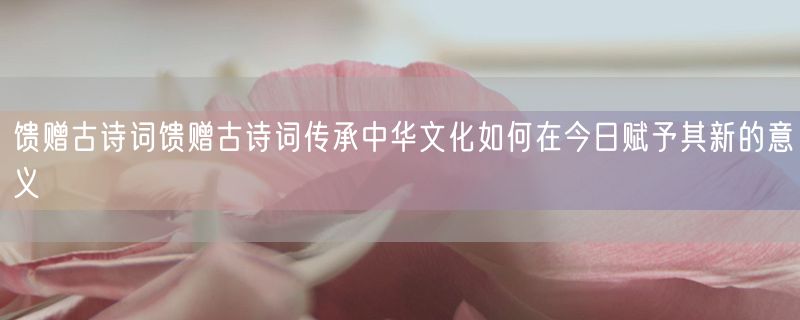 馈赠古诗词馈赠古诗词传承中华文化如何在今日赋予其新的意义