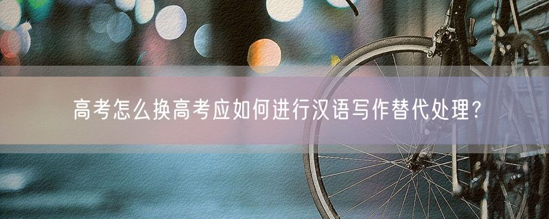 高考怎么换高考应如何进行汉语写作替代处理？